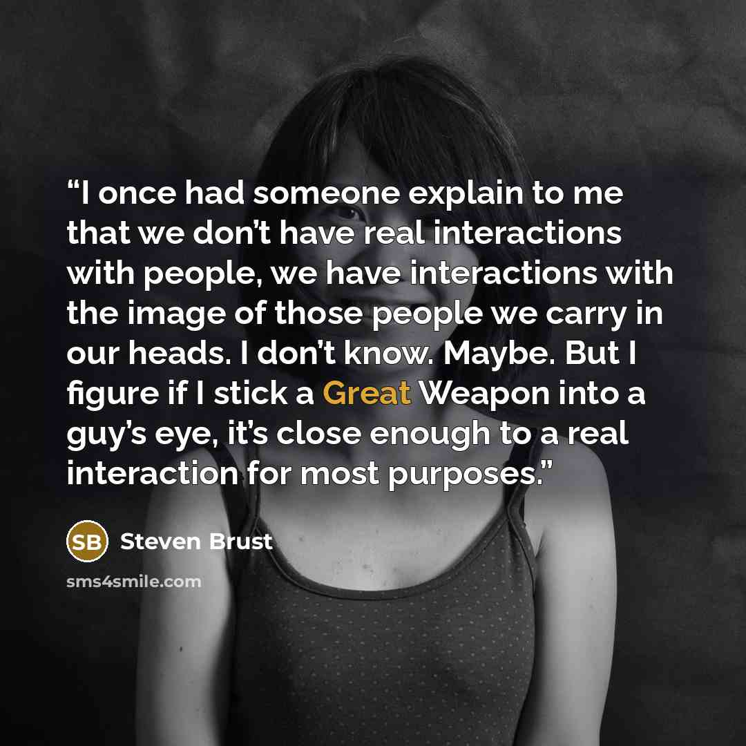 “I once had someone explain to me that we don’t have real interactions with people, we have interactions with the image of those people we carry in our heads. I don’t know. Maybe. But I figure if I stick a Great Weapon into a guy’s eye, it’s close enough to a real interaction for most purposes.” quote by Steven Brust