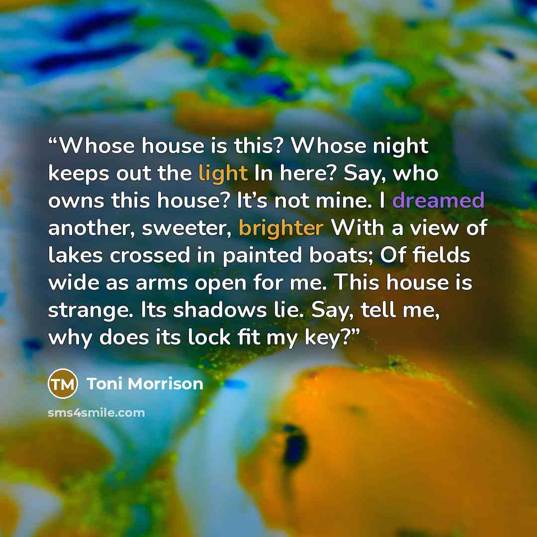 “Whose house is this? Whose night keeps out the light In here? Say, who owns this house? It’s not mine. I dreamed another, sweeter, brighter With a view of lakes crossed in painted boats; Of fields wide as arms open for me. This house is strange. Its shadows lie. Say, tell me, why does its lock fit…” quote by Toni Morrison