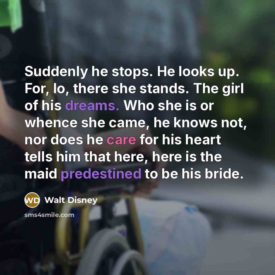 “Suddenly he stops. He looks up. For, lo, there she stands. The girl of his dreams. Who she is or whence she came, he knows not, nor does he care for his heart tells him that here, here is the maid predestined to be his bride.” quote by Walt Disney