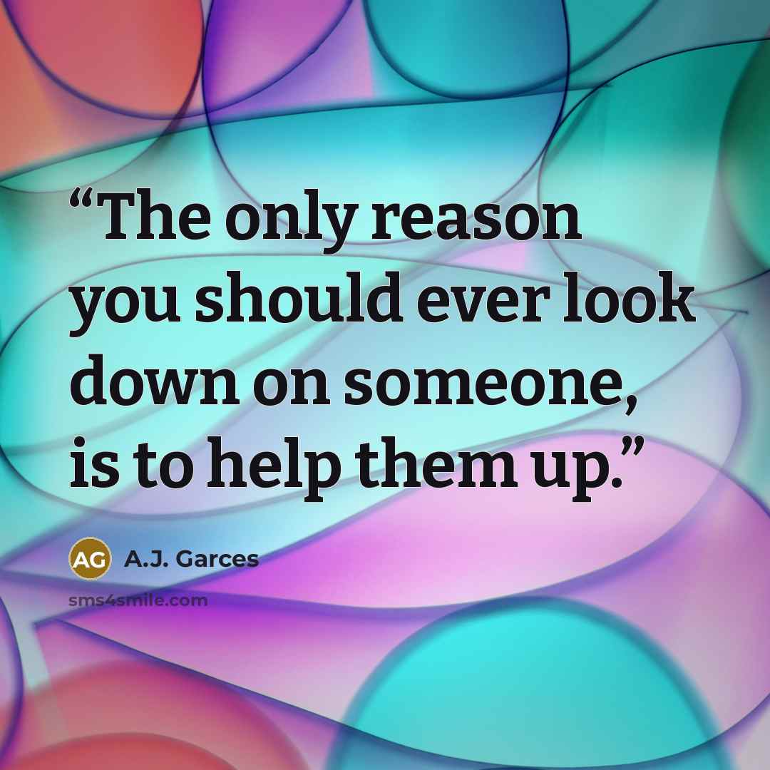 “The only reason you should ever look down on someone, is to help them up.” quote by A.J. Garces