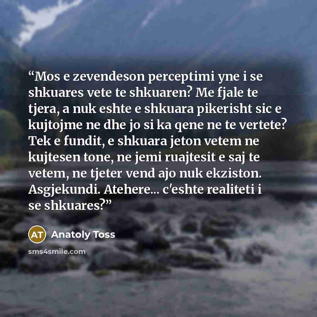 “Mos e zevendeson perceptimi yne i se shkuares vete te shkuaren? Me fjale te tjera, a nuk eshte e shkuara pikerisht sic e kujtojme ne dhe jo si ka qene ne te vertete? Tek e fundit, e shkuara jeton vetem ne kujtesen tone, ne jemi ruajtesit e saj te vetem, ne tjeter vend ajo nuk ekziston. Asgjekundi…” quote by Anatoly Toss