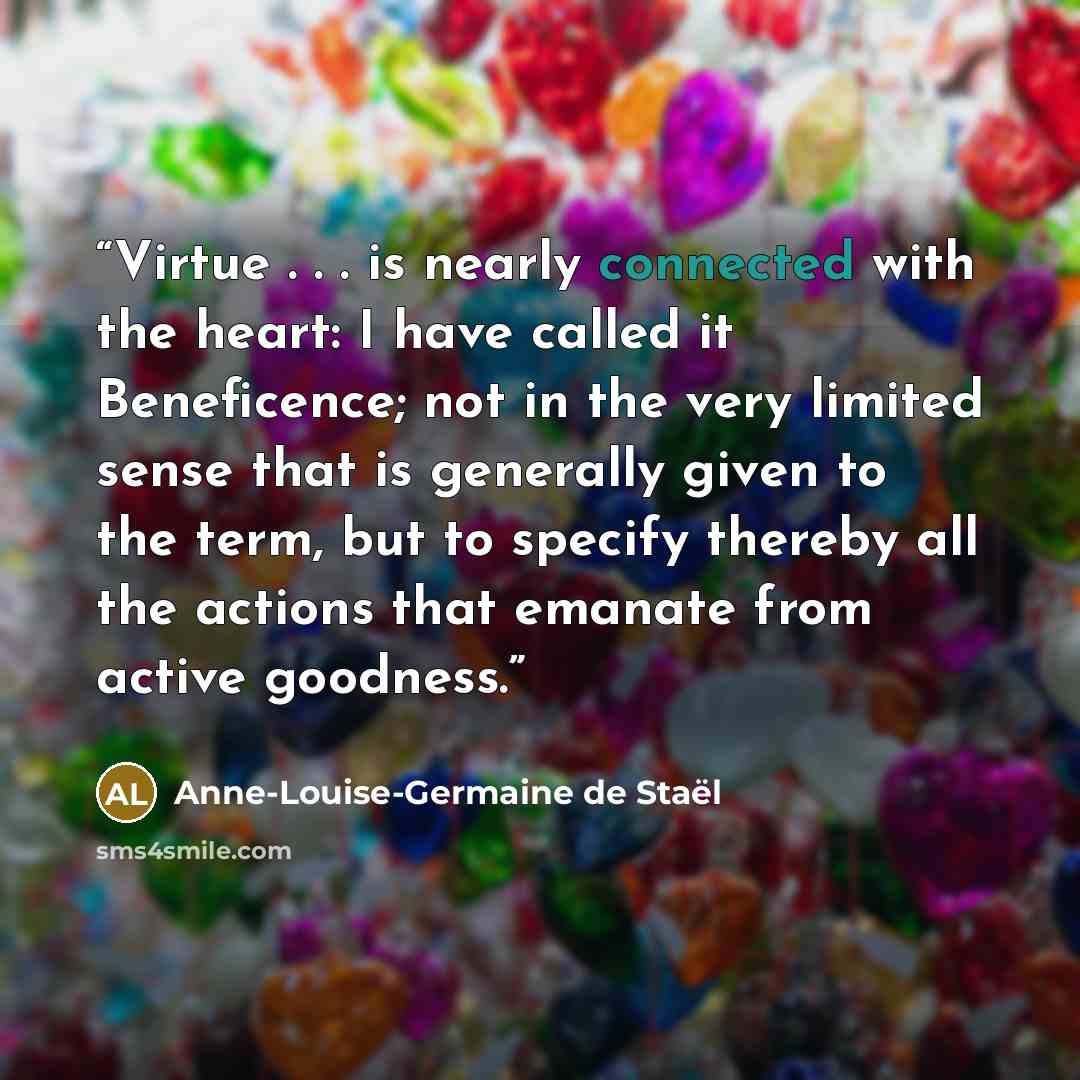 “Virtue . . . is nearly connected with the heart: I have called it Beneficence; not in the very limited sense that is generally given to the term, but to specify thereby all the actions that emanate from active goodness.” quote by Anne-Louise-Germaine de Staël