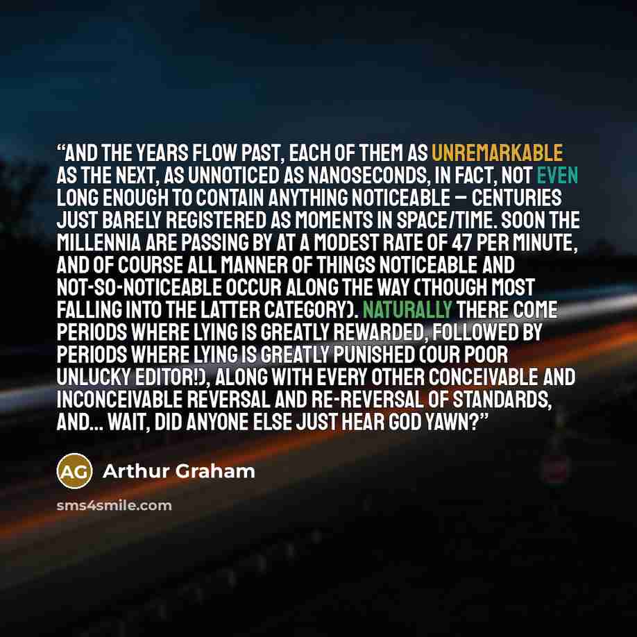 “And the years flow past, each of them as unremarkable as the next, as unnoticed as nanoseconds, in fact, not even long enough to contain anything noticeable – centuries just barely registered as moments in space/time. Soon the millennia are passing by at a modest rate of 47 per minute, and of…” quote by Arthur Graham