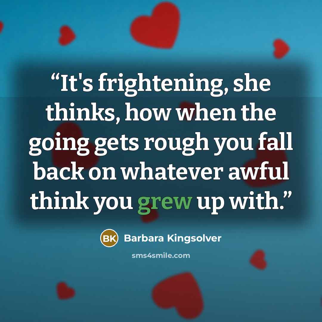 “It's frightening, she thinks, how when the going gets rough you fall back on whatever awful think you grew up with.” quote by Barbara Kingsolver