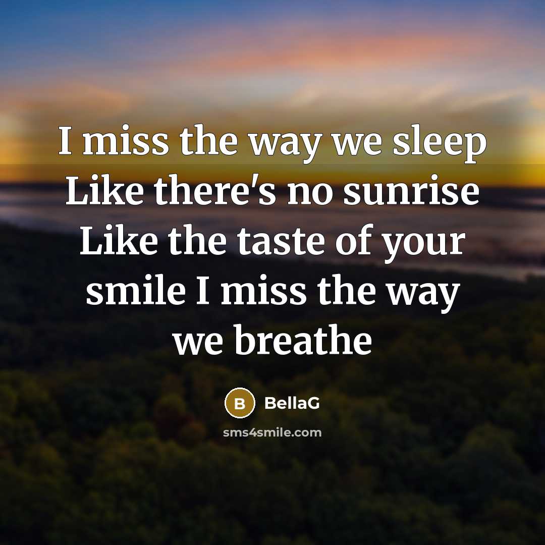 “I miss the way we sleep Like there's no sunrise Like the taste of your smile I miss the way we breathe” quote by BellaG