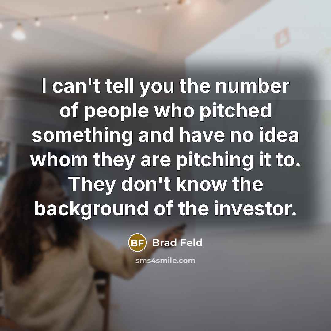 “I can't tell you the number of people who pitched something and have no idea whom they are pitching it to. They don't know the background of the investor.” quote by Brad Feld