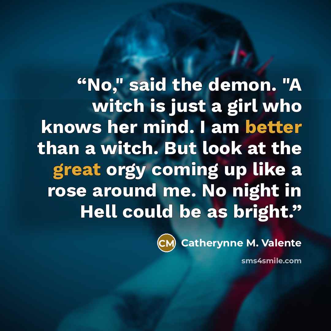 “No," said the demon. "A witch is just a girl who knows her mind. I am better than a witch. But look at the great orgy coming up like a rose around me. No night in Hell could be as bright.” quote by Catherynne M. Valente