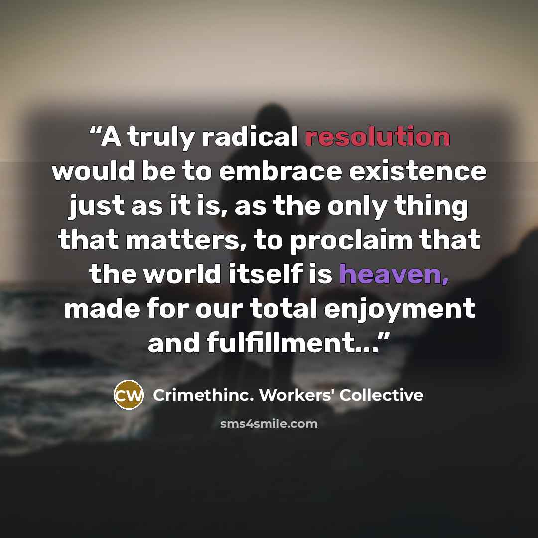 “A truly radical resolution would be to embrace existence just as it is, as the only thing that matters, to proclaim that the world itself is heaven, made for our total enjoyment and fulfillment...” quote by Crimethinc. Workers' Collective