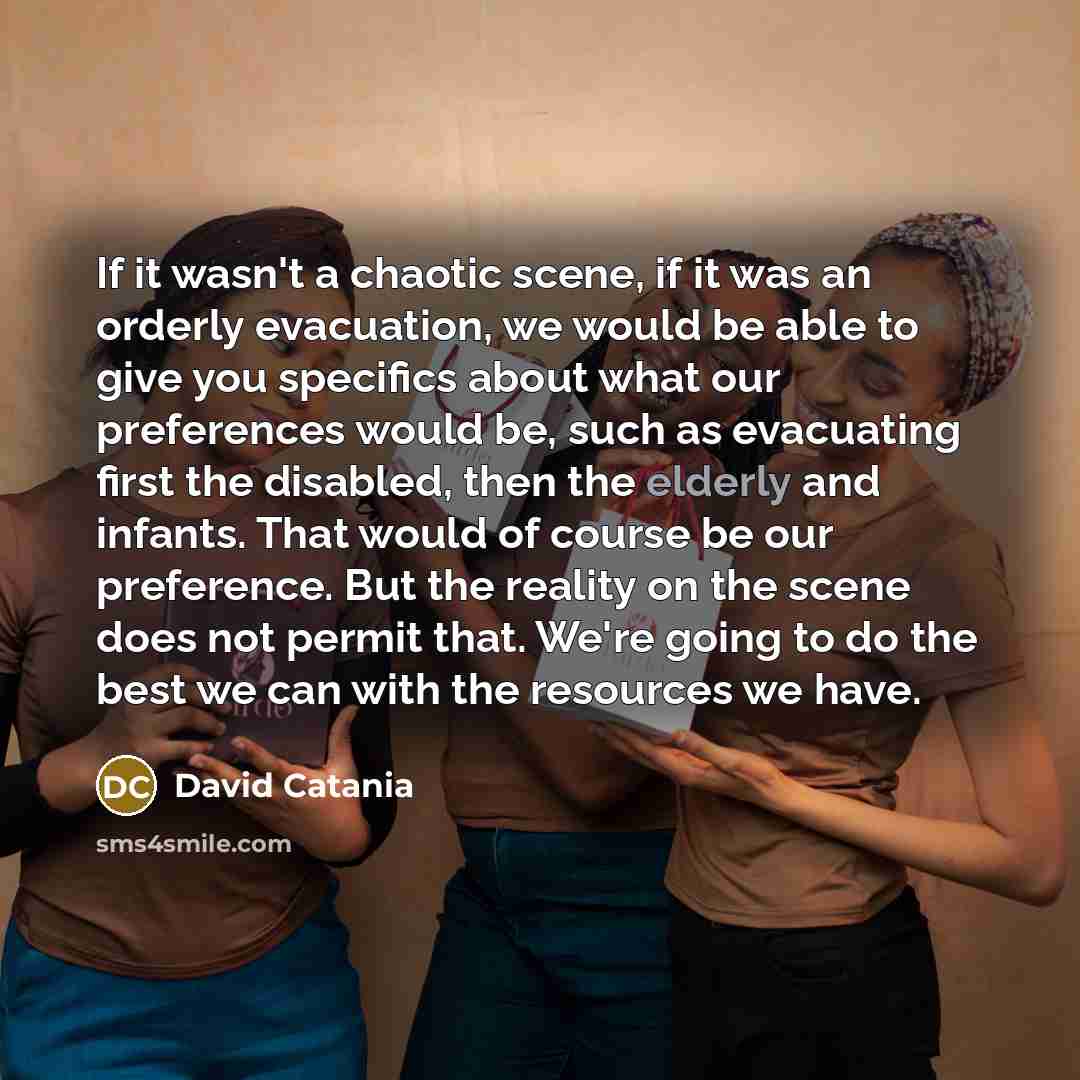 “If it wasn't a chaotic scene, if it was an orderly evacuation, we would be able to give you specifics about what our preferences would be, such as evacuating first the disabled, then the elderly and infants. That would of course be our preference. But the reality on the scene does not permit that…” quote by David Catania