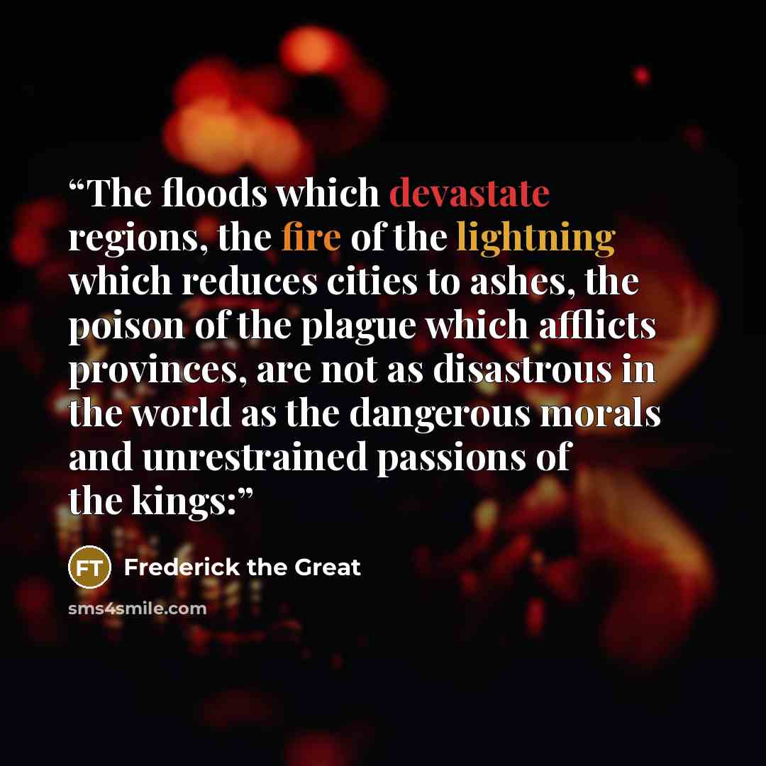 “The floods which devastate regions, the fire of the lightning which reduces cities to ashes, the poison of the plague which afflicts provinces, are not as disastrous in the world as the dangerous morals and unrestrained passions of the kings:” quote by Frederick the Great