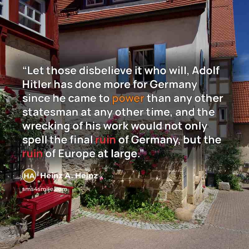 “Let those disbelieve it who will, Adolf Hitler has done more for Germany since he came to power than any other statesman at any other time, and the wrecking of his work would not only spell the final ruin of Germany, but the ruin of Europe at large.” quote by Heinz A. Heinz