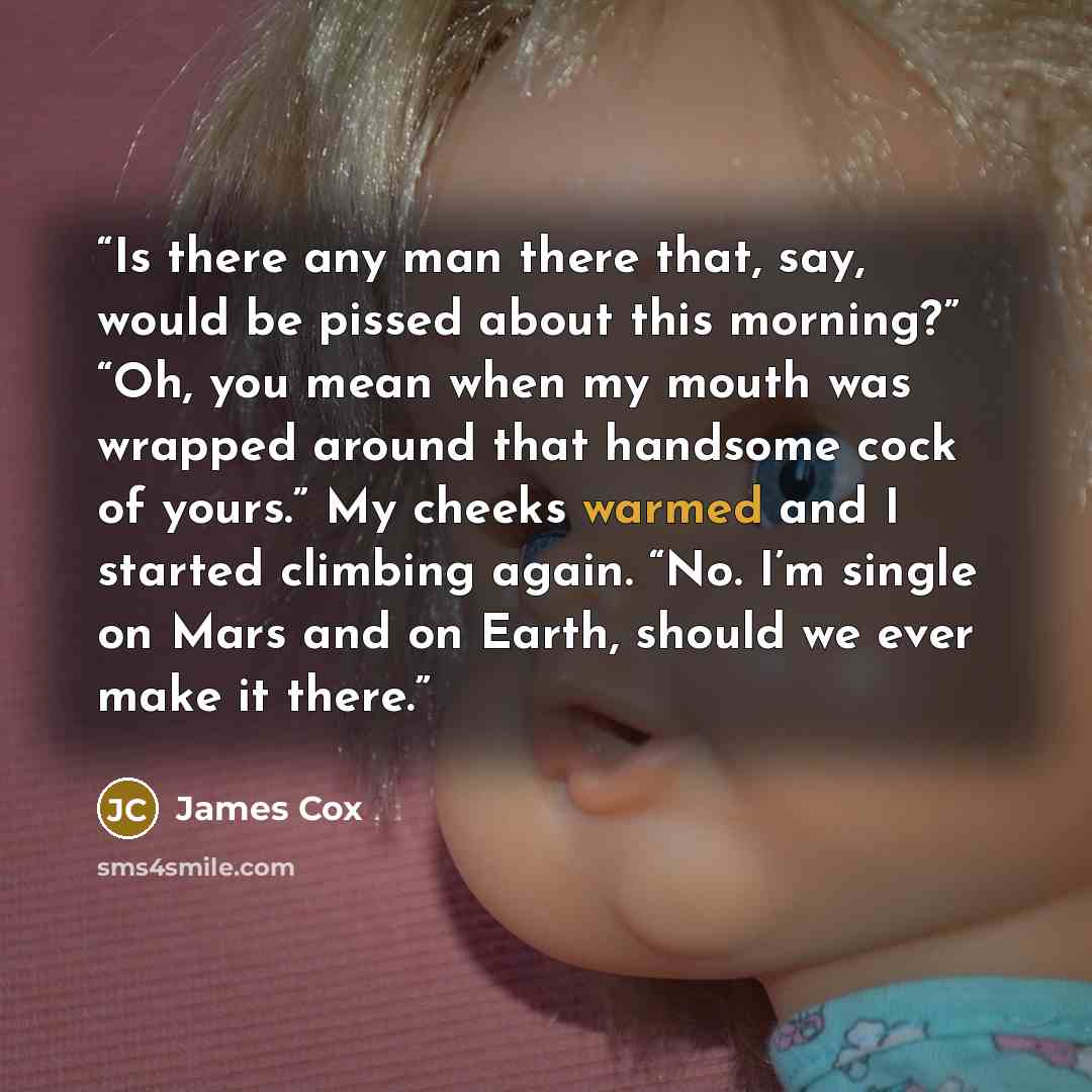 “Is there any man there that, say, would be pissed about this morning?” “Oh, you mean when my mouth was wrapped around that handsome cock of yours.” My cheeks warmed and I started climbing again. “No. I’m single on Mars and on Earth, should we ever make it there.” quote by James Cox