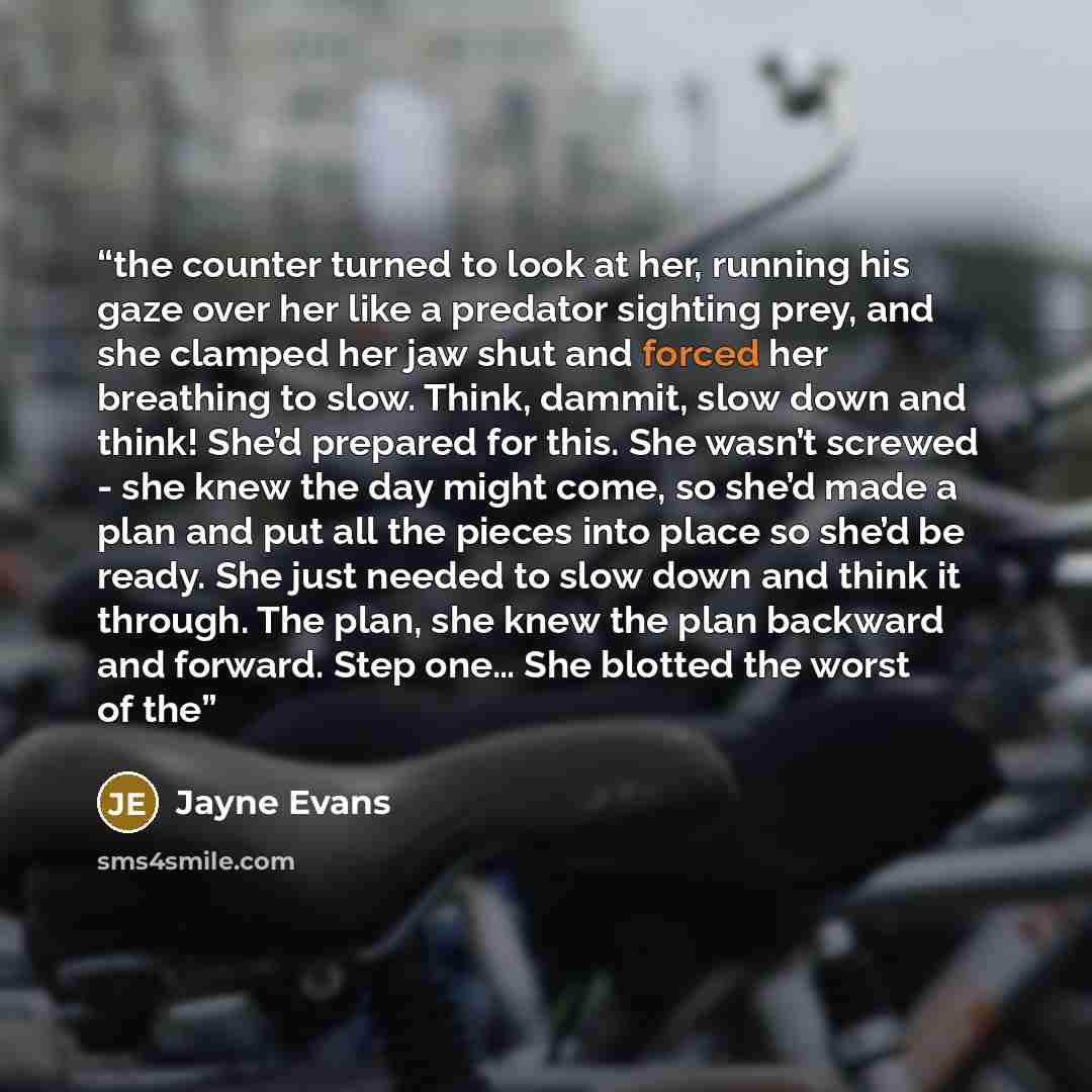 “the counter turned to look at her, running his gaze over her like a predator sighting prey, and she clamped her jaw shut and forced her breathing to slow. Think, dammit, slow down and think! She’d prepared for this. She wasn’t screwed - she knew the day might come, so she’d made a plan and put all…” quote by Jayne Evans