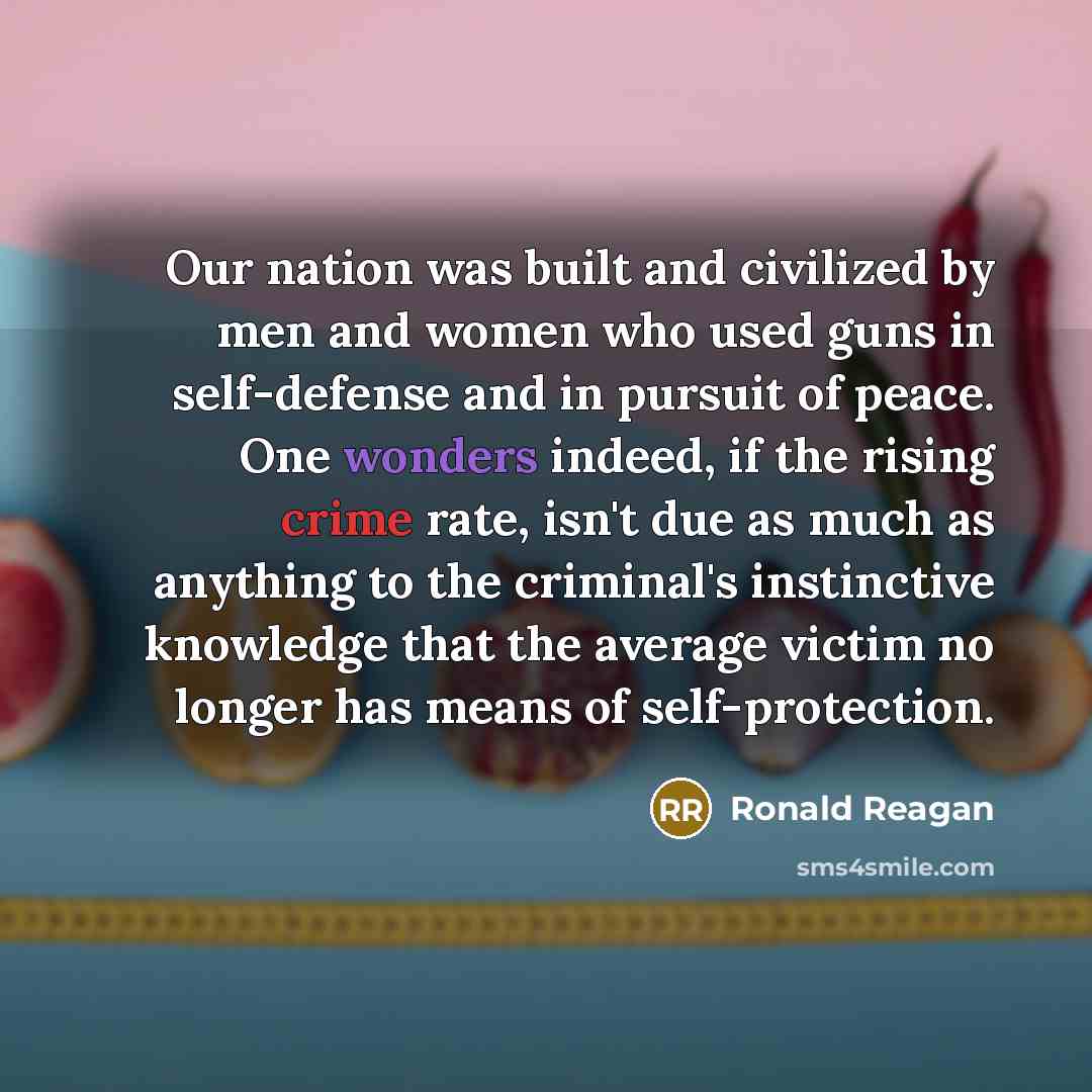 “Our nation was built and civilized by men and women who used guns in self-defense and in pursuit of peace. One wonders indeed, if the rising crime rate, isn't due as much as anything to the criminal's instinctive knowledge that the average victim no longer has means of self-protection.” quote by Ronald Reagan