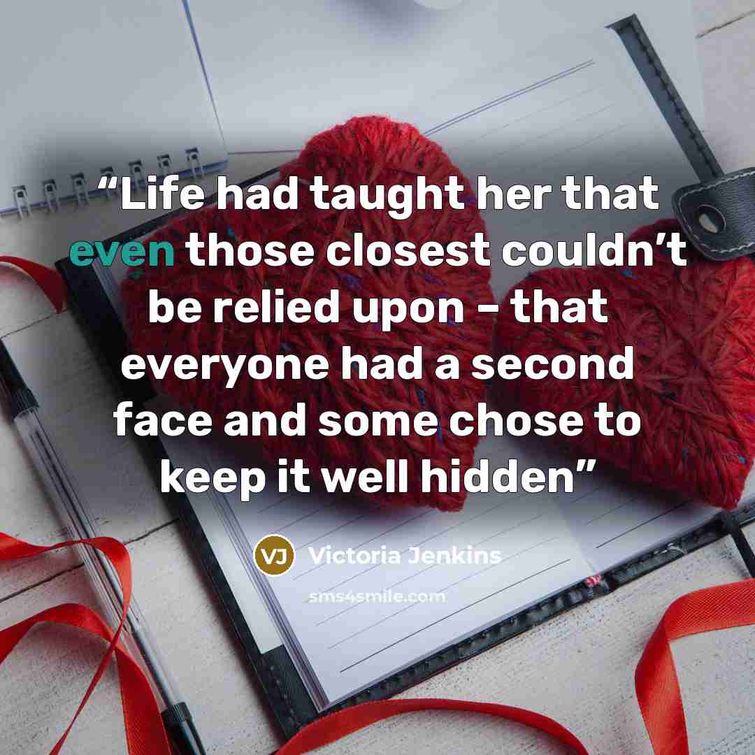 “Life had taught her that even those closest couldn’t be relied upon – that everyone had a second face and some chose to keep it well hidden” quote by Victoria Jenkins