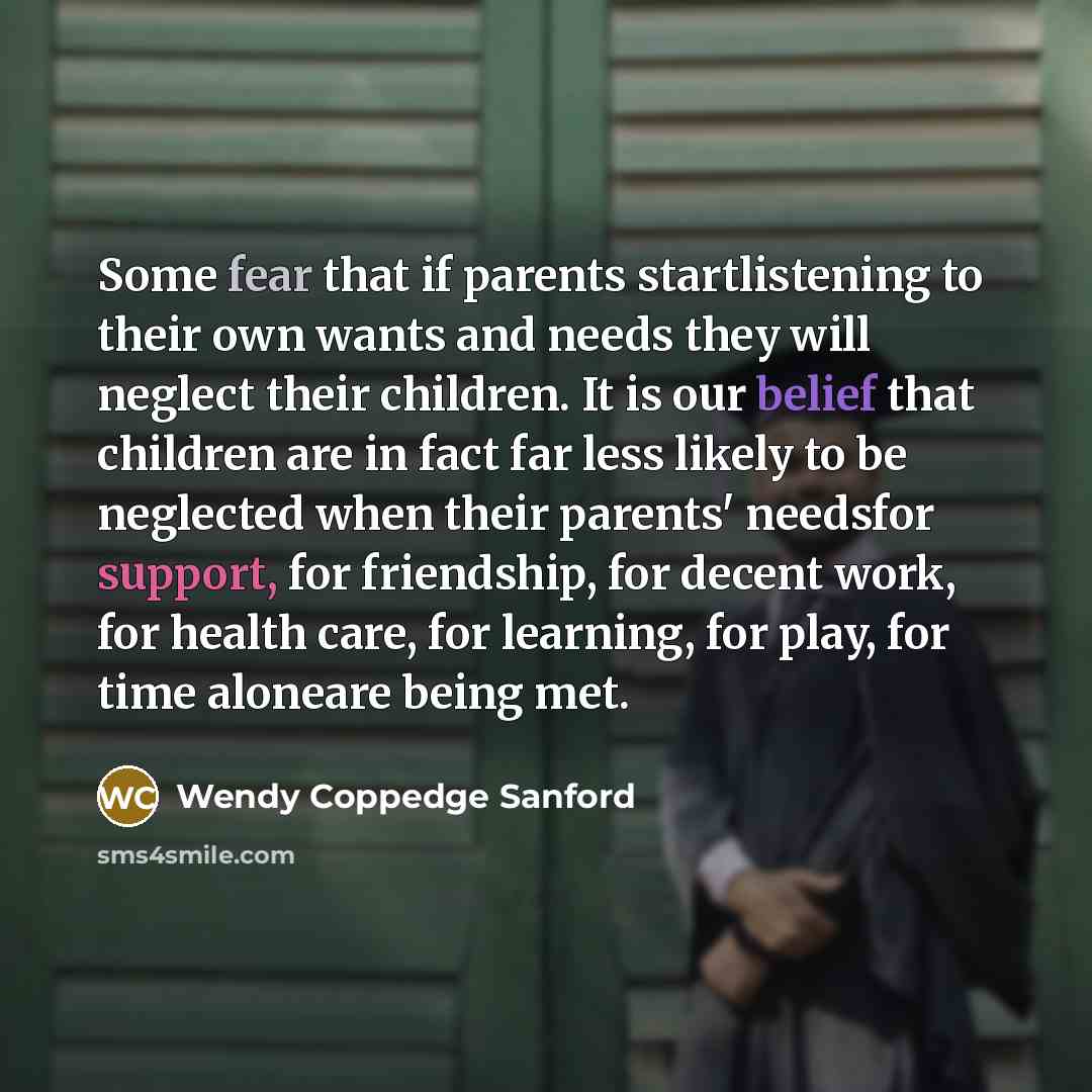 “Some fear that if parents startlistening to their own wants and needs they will neglect their children. It is our belief that children are in fact far less likely to be neglected when their parents' needsfor support, for friendship, for decent work, for health care, for learning, for play, for…” quote by Wendy Coppedge Sanford