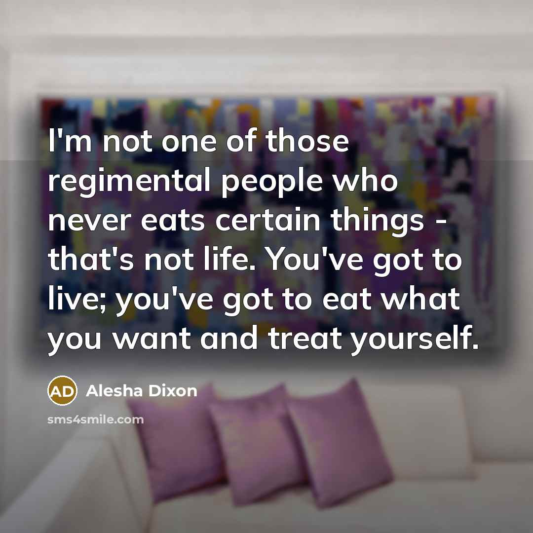 “I'm not one of those regimental people who never eats certain things - that's not life. You've got to live; you've got to eat what you want and treat yourself.” quote by Alesha Dixon