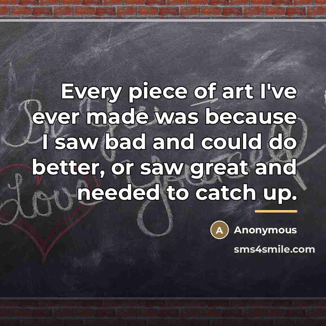 “Every piece of art I've ever made was because I…” quote by Anonymous