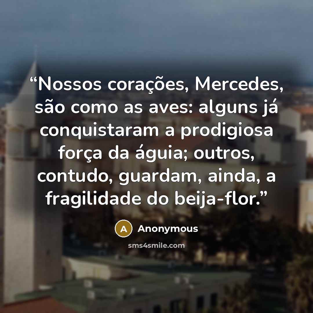 “Nossos corações, Mercedes, são como as aves: alguns já conquistaram a prodigiosa força da águia; outros, contudo, guardam, ainda, a fragilidade do beija-flor.” quote by Anonymous