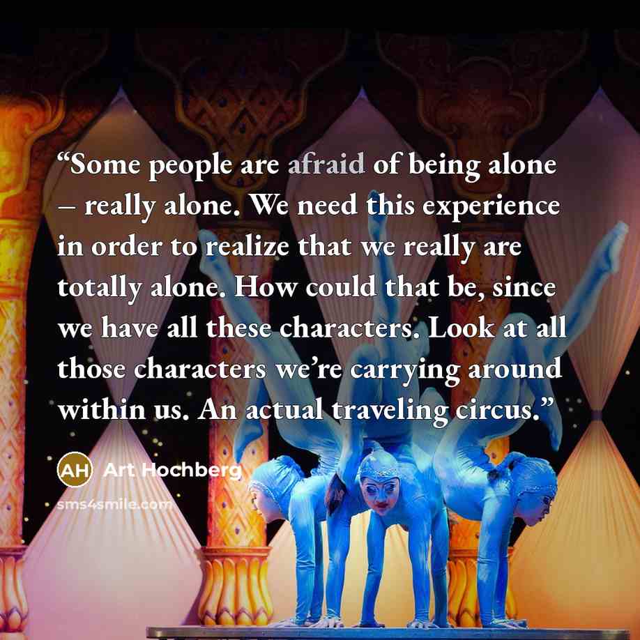 “Some people are afraid of being alone – really alone. We need this experience in order to realize that we really are totally alone. How could that be, since we have all these characters. Look at all those characters we’re carrying around within us. An actual traveling circus.” quote by Art Hochberg