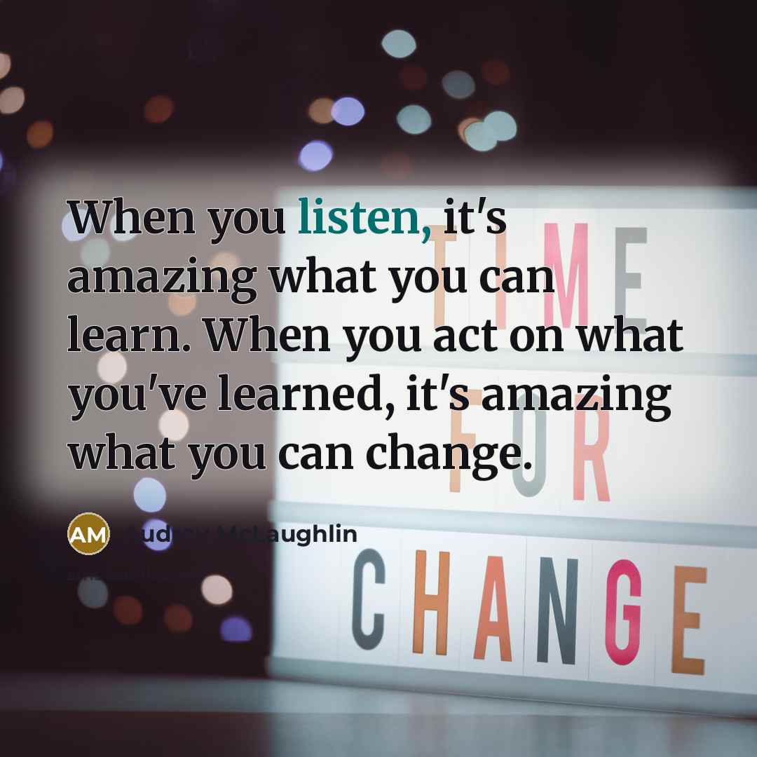 “When you listen, it's amazing what you can learn. When you act on what you've learned, it's amazing what you can change.” quote by Audrey McLaughlin