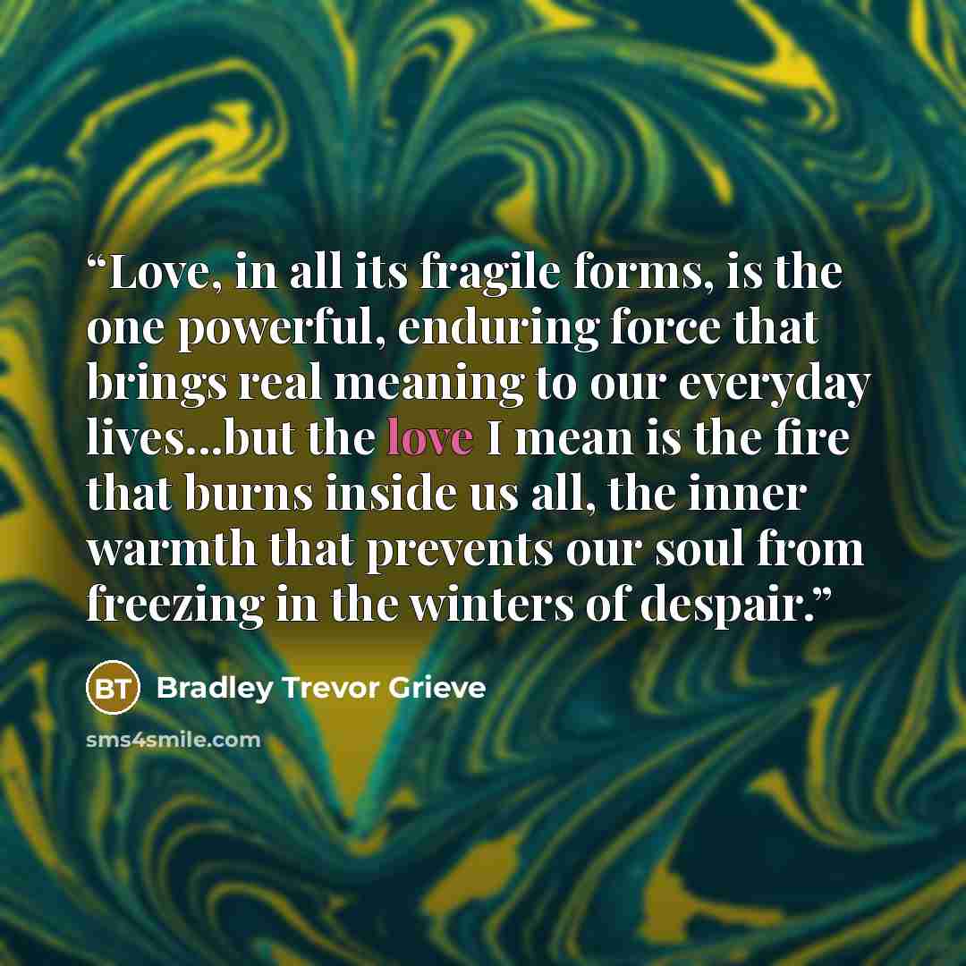 “Love, in all its fragile forms, is the one powerful, enduring force that brings real meaning to our everyday lives...but the love I mean is the fire that burns inside us all, the inner warmth that prevents our soul from freezing in the winters of despair.” quote by Bradley Trevor Grieve