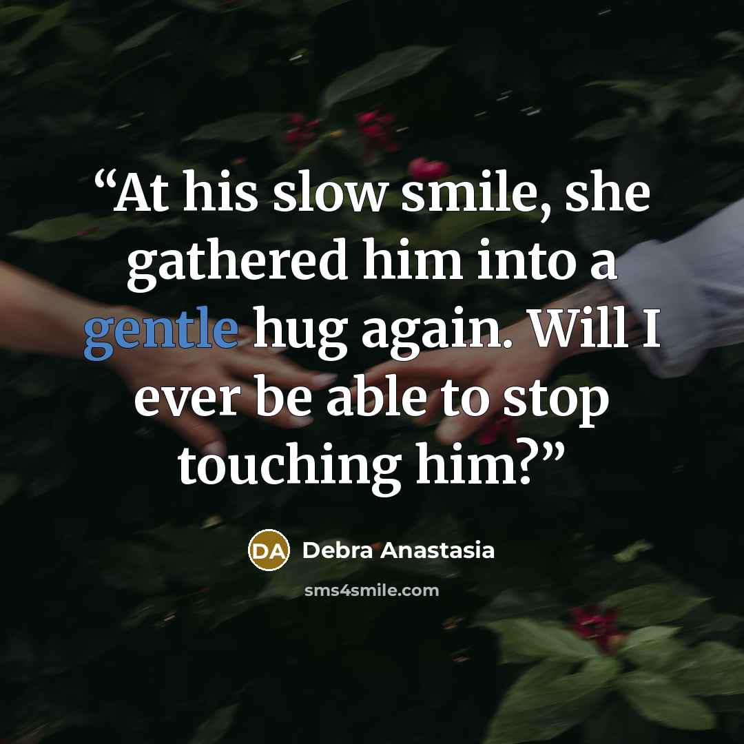“At his slow smile, she gathered him into a gentle hug again. Will I ever be able to stop touching him?” quote by Debra Anastasia