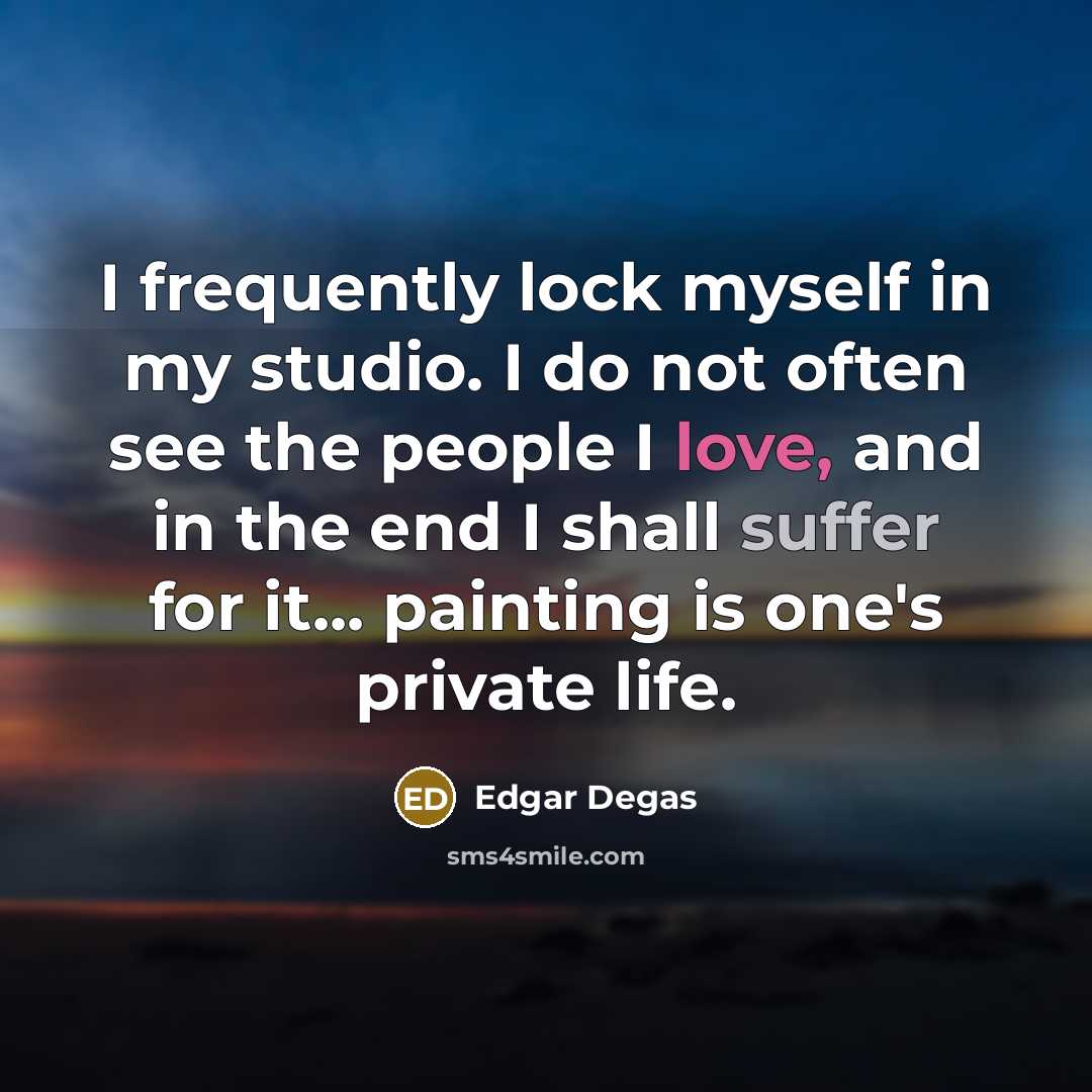 “I frequently lock myself in my studio. I do not often see the people I love, and in the end I shall suffer for it... painting is one's private life.” quote by Edgar Degas
