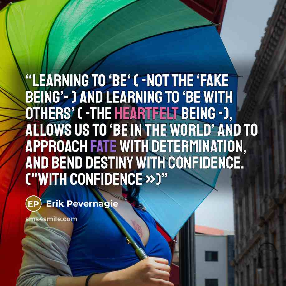 “Learning to ‘be‘ ( -not the ‘fake being’- ) and learning to ‘be with others’ ( -the heartfelt being -), allows us to ‘be in the world’ and to approach fate with determination, and bend destiny with confidence. ("With confidence »)” quote by Erik Pevernagie
