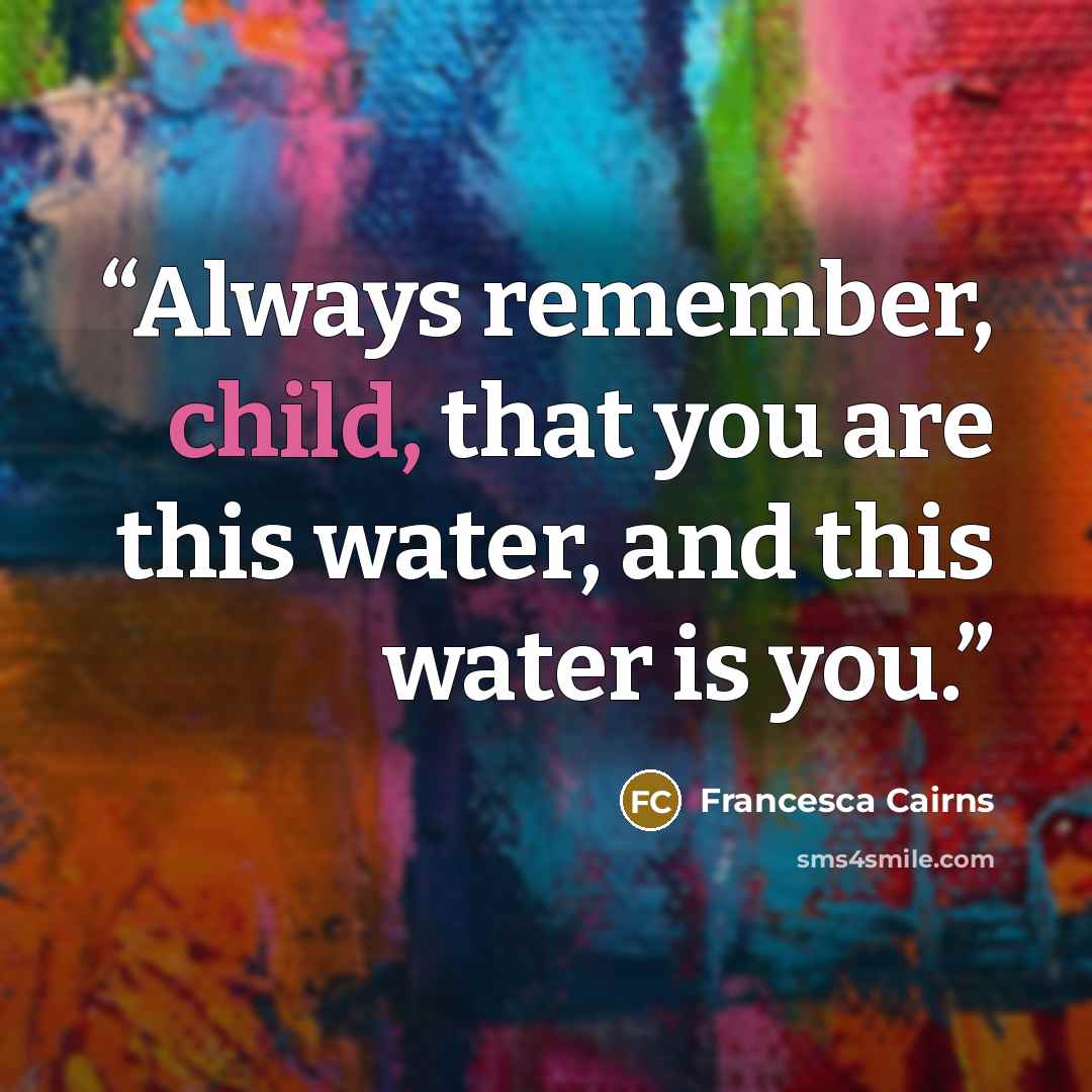 “Always remember, child, that you are this water, and this water is you.” quote by Francesca Cairns