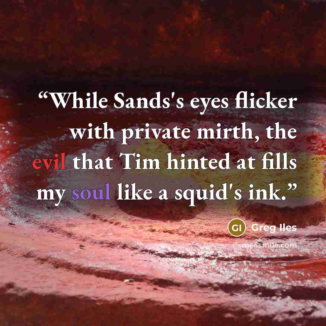 “While Sands's eyes flicker with private mirth, the evil that Tim hinted at fills my soul like a squid's ink.” quote by Greg Iles