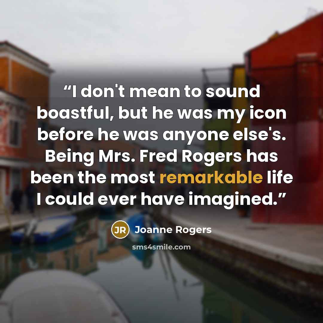 “I don't mean to sound boastful, but he was my icon before he was anyone else's. Being Mrs. Fred Rogers has been the most remarkable life I could ever have imagined.” quote by Joanne Rogers