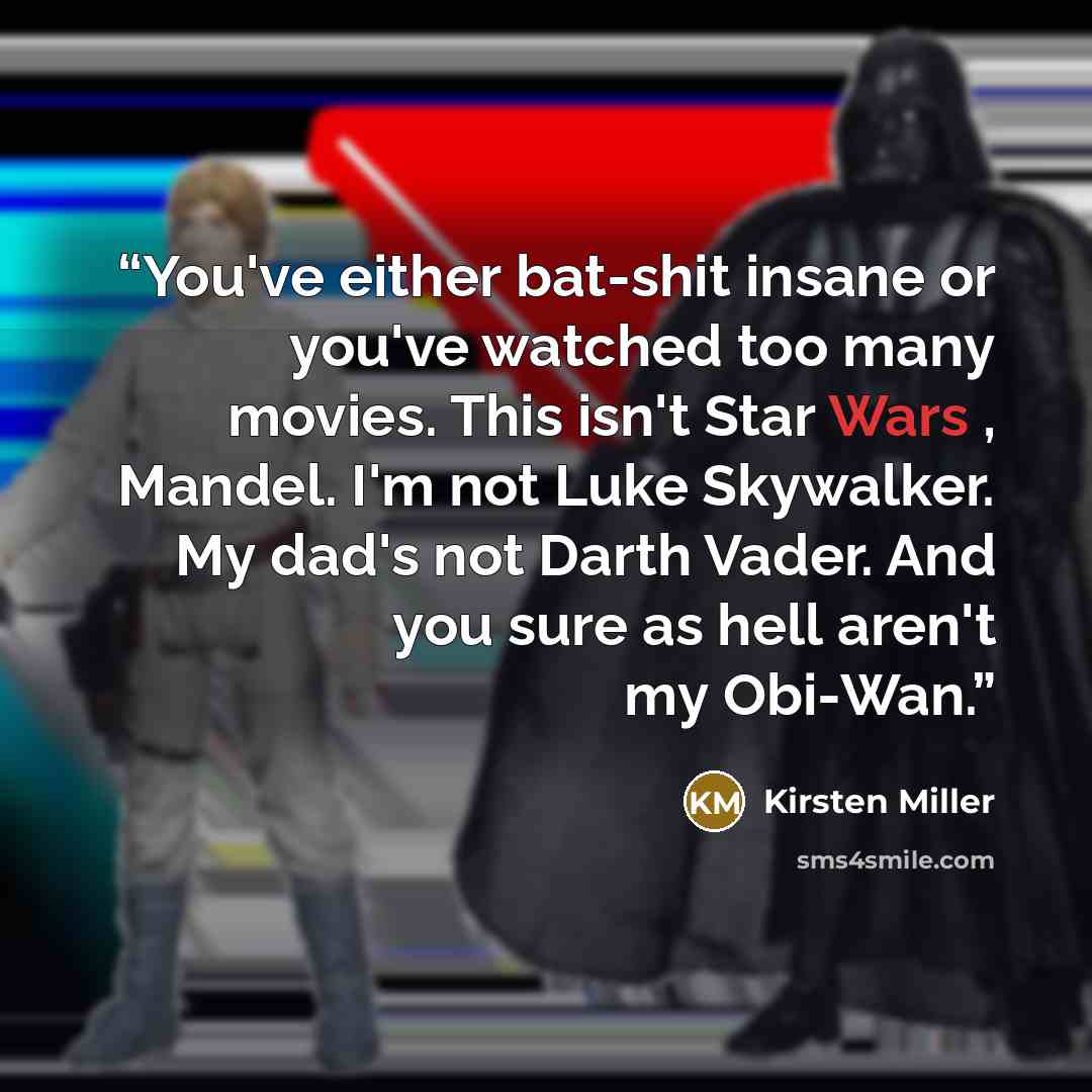 “You've either bat-shit insane or you've watched too many movies. This isn't Star Wars , Mandel. I'm not Luke Skywalker. My dad's not Darth Vader. And you sure as hell aren't my Obi-Wan.” quote by Kirsten Miller