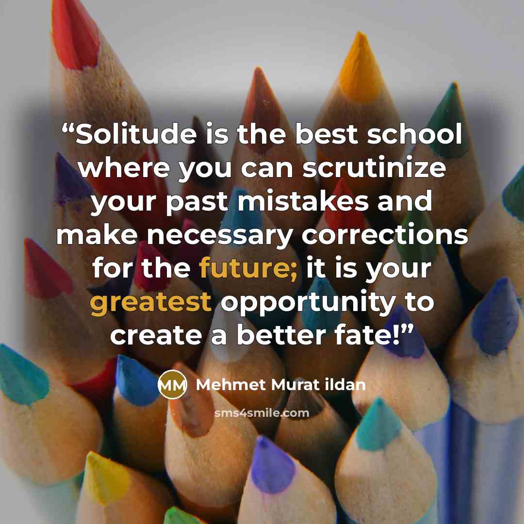 “Solitude is the best school where you can scrutinize your past mistakes and make necessary corrections for the future; it is your greatest opportunity to create a better fate!” quote by Mehmet Murat ildan