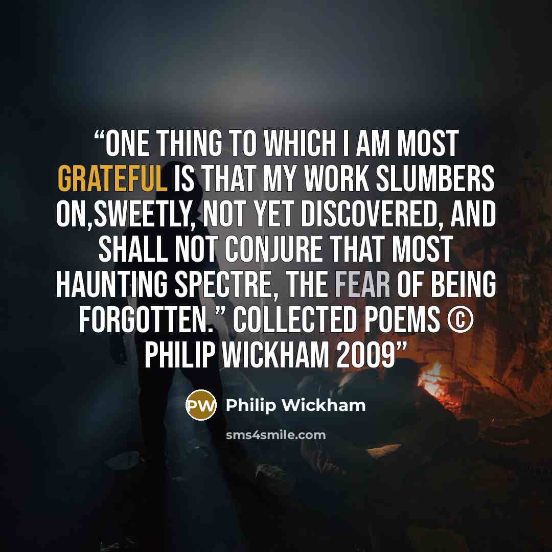 “One thing to which I am most grateful Is that my work slumbers on,sweetly, Not yet discovered, And shall not conjure that most Haunting spectre, The fear of being forgotten.” Collected poems © Philip Wickham 2009” quote by Philip Wickham