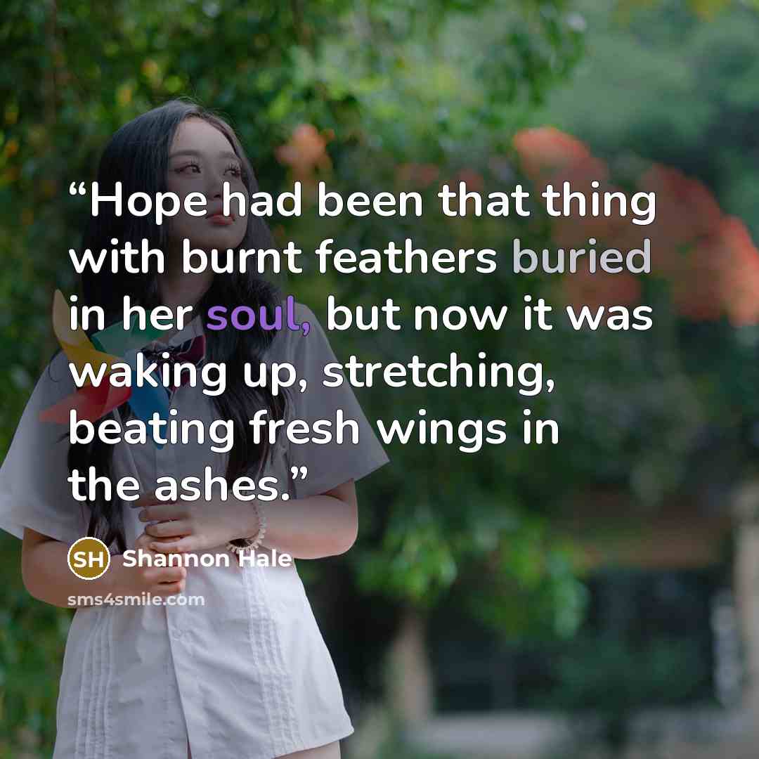“Hope had been that thing with burnt feathers buried in her soul, but now it was waking up, stretching, beating fresh wings in the ashes.” quote by Shannon Hale