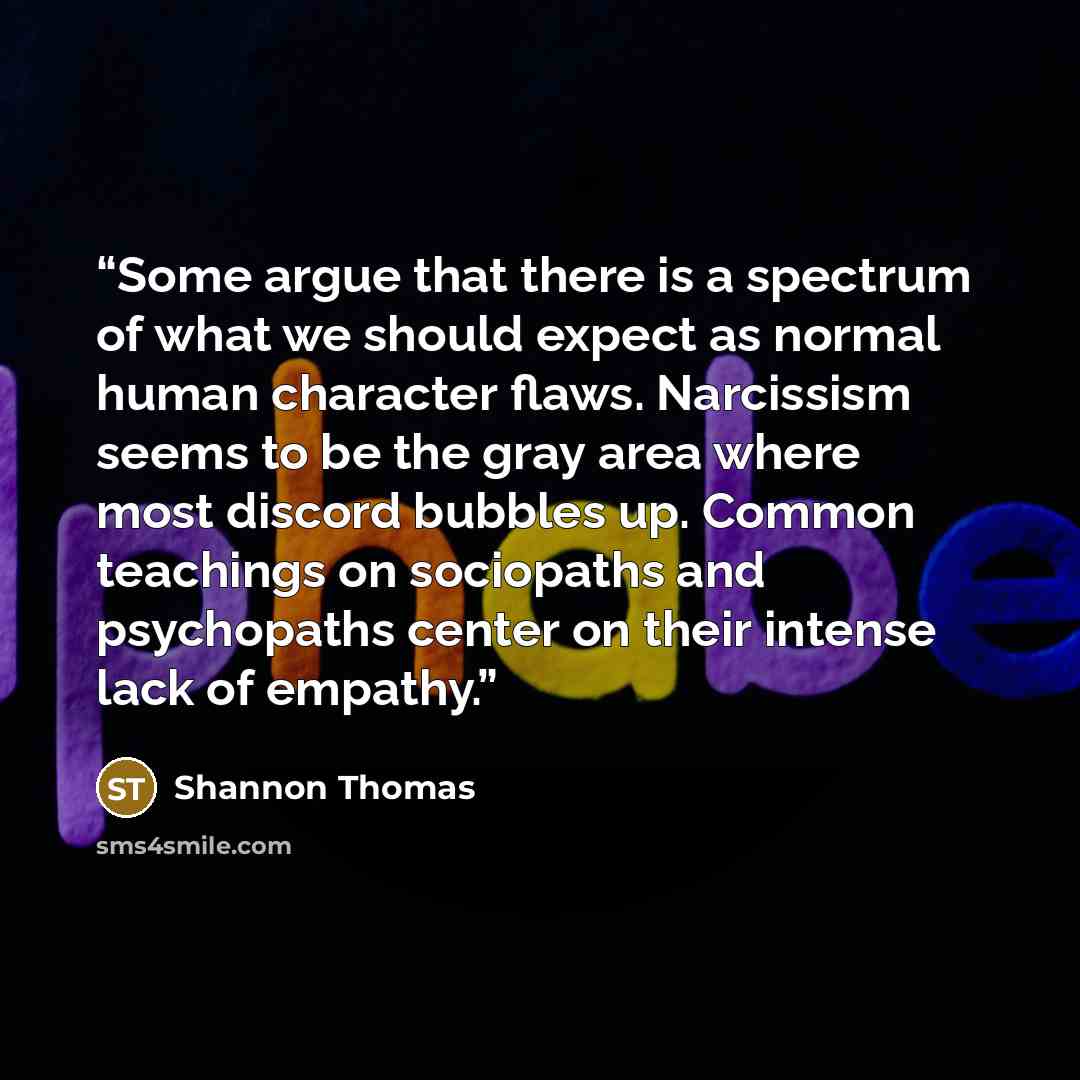“Some argue that there is a spectrum of what we should expect as normal human character flaws. Narcissism seems to be the gray area where most discord bubbles up. Common teachings on sociopaths and psychopaths center on their intense lack of empathy.” quote by Shannon Thomas