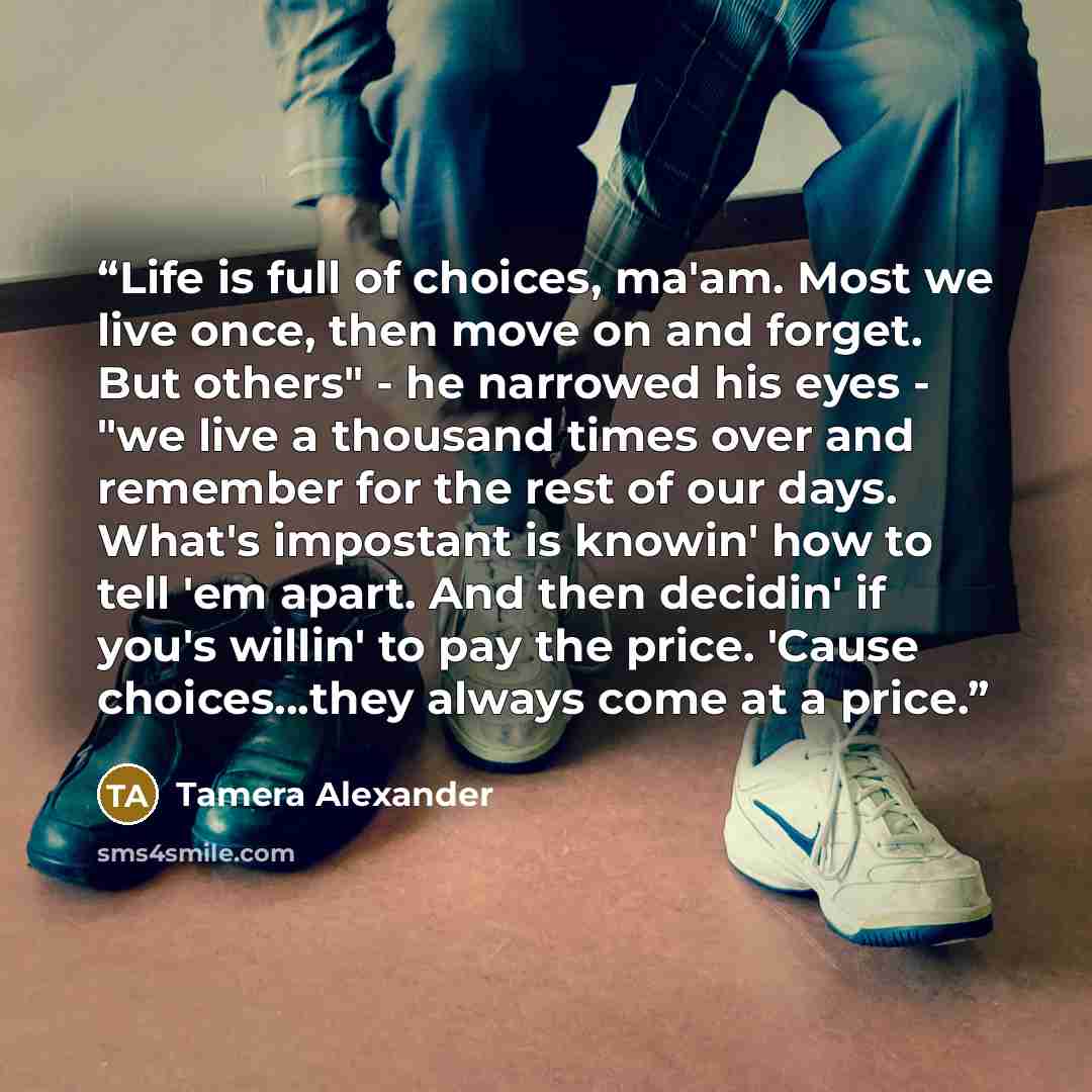 “Life is full of choices, ma'am. Most we live once, then move on and forget. But others" - he narrowed his eyes - "we live a thousand times over and remember for the rest of our days. What's impostant is knowin' how to tell 'em apart. And then decidin' if you's willin' to pay the price. 'Cause…” quote by Tamera Alexander