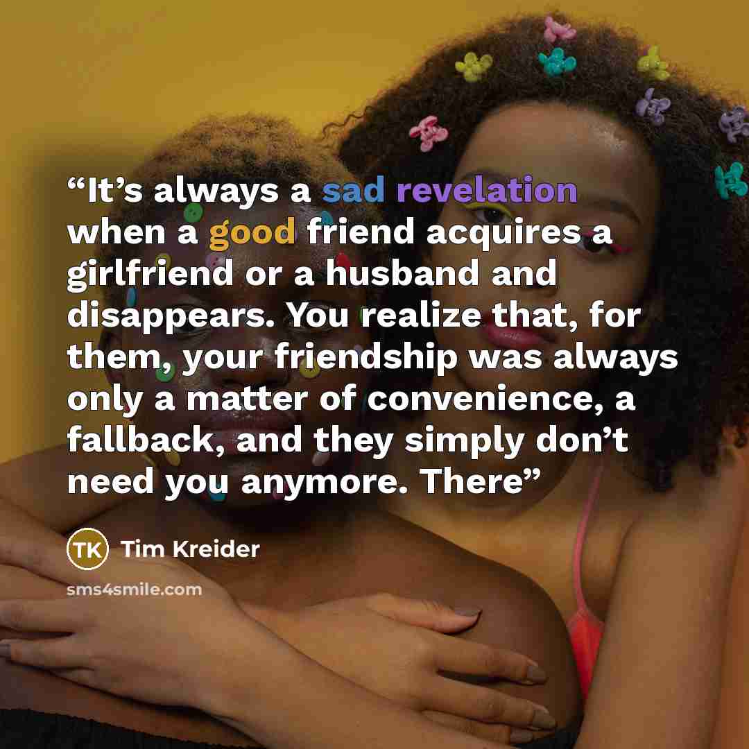 “It’s always a sad revelation when a good friend acquires a girlfriend or a husband and disappears. You realize that, for them, your friendship was always only a matter of convenience, a fallback, and they simply don’t need you anymore. There” quote by Tim Kreider