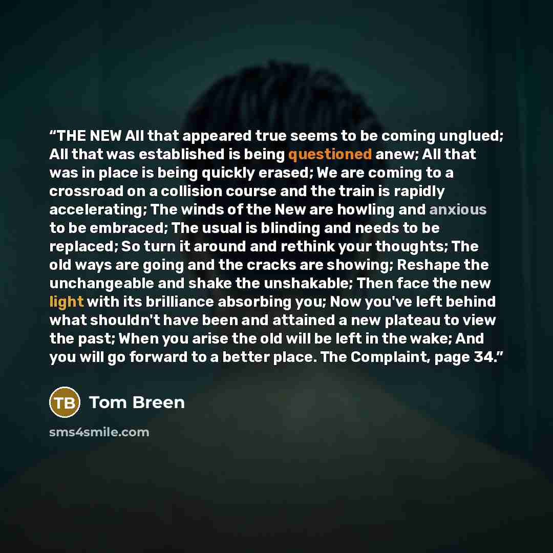 “THE NEW All that appeared true seems to be coming unglued; All that was established is being questioned anew; All that was in place is being quickly erased; We are coming to a crossroad on a collision course and the train is rapidly accelerating; The winds of the New are howling and anxious to be…” quote by Tom Breen