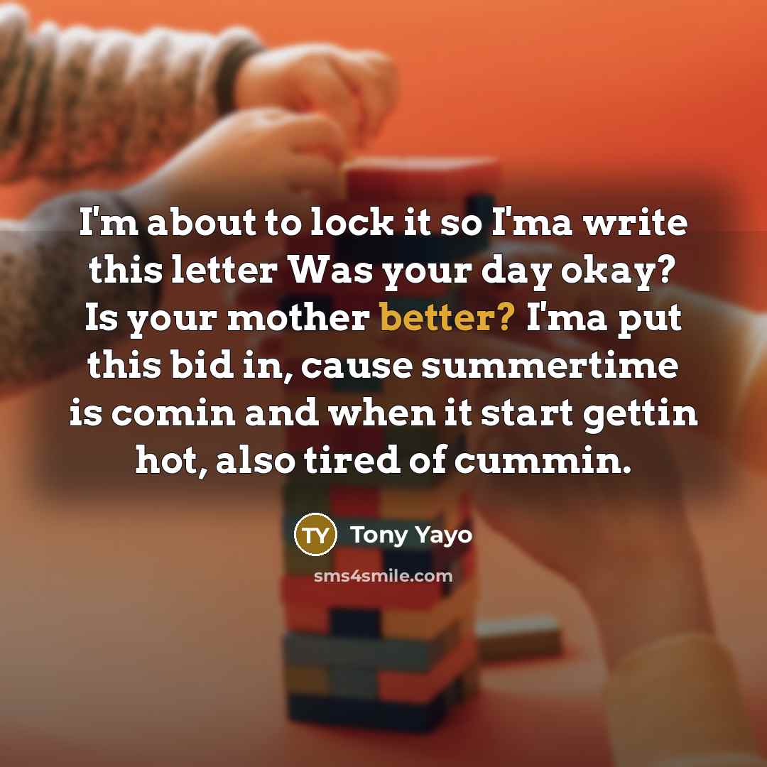 “I'm about to lock it so I'ma write this letter Was your day okay? Is your mother better? I'ma put this bid in, cause summertime is comin and when it start gettin hot, also tired of cummin.” quote by Tony Yayo