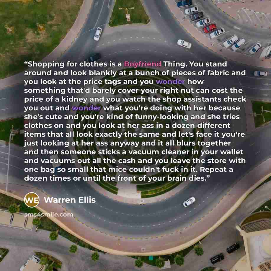 “Shopping for clothes is a Boyfriend Thing. You stand around and look blankly at a bunch of pieces of fabric and you look at the price tags and you wonder how something that'd barely cover your right nut can cost the price of a kidney and you watch the shop assistants check you out and wonder what…” quote by Warren Ellis