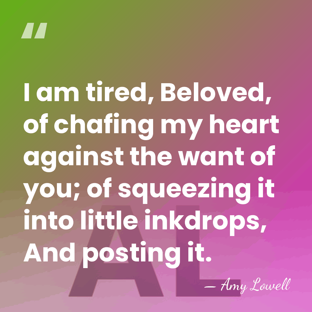 I am tired, Beloved, of chafing my heart against the want of&hellip; - Amy Lowell