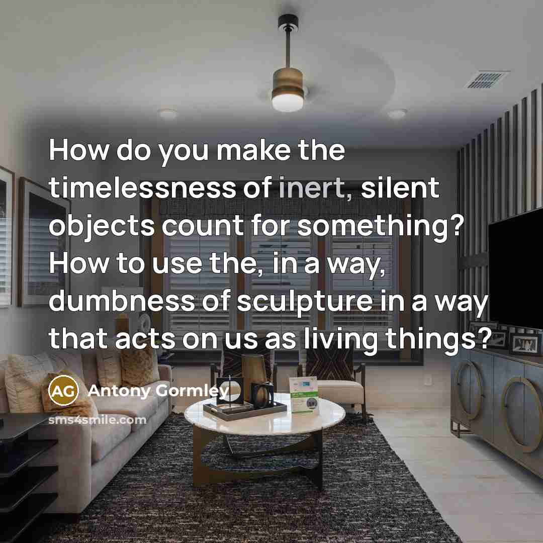 “How do you make the timelessness of inert, silent objects…” quote by Antony Gormley