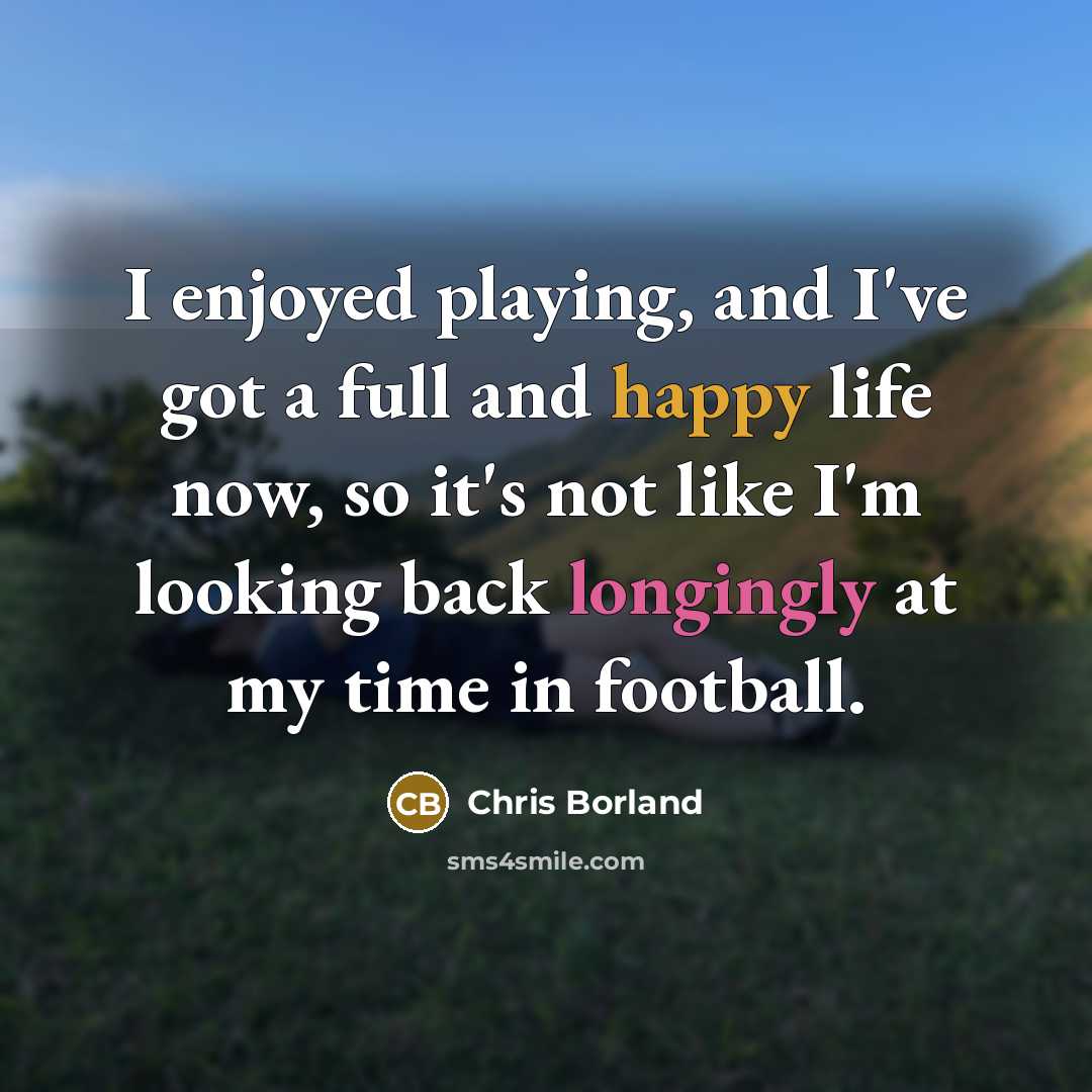 “I enjoyed playing, and I've got a full and happy life now, so it's not like I'm looking back longingly at my time in football.” quote by Chris Borland
