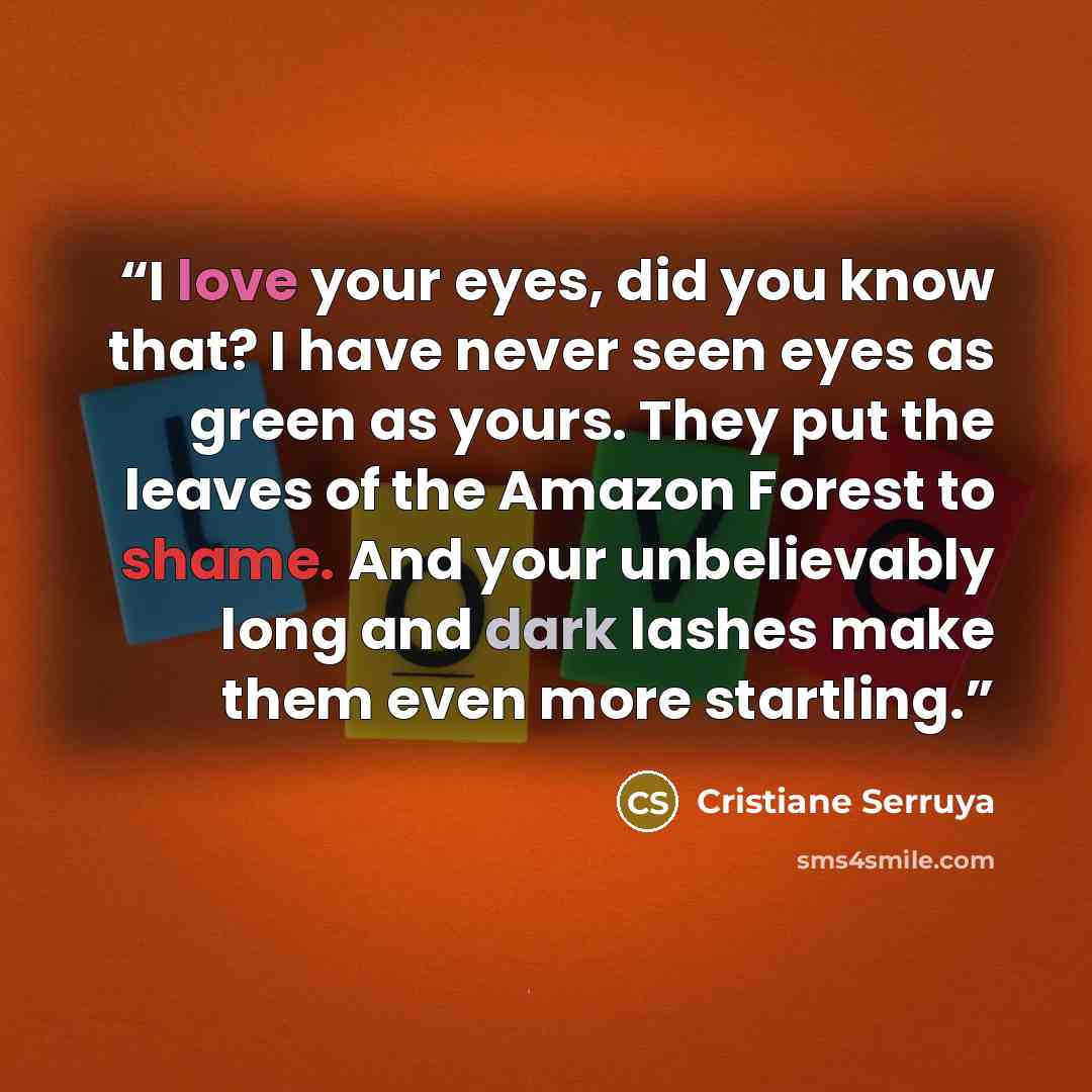 “I love your eyes, did you know that? I have never seen eyes as green as yours. They put the leaves of the Amazon Forest to shame. And your unbelievably long and dark lashes make them even more startling.” quote by Cristiane Serruya