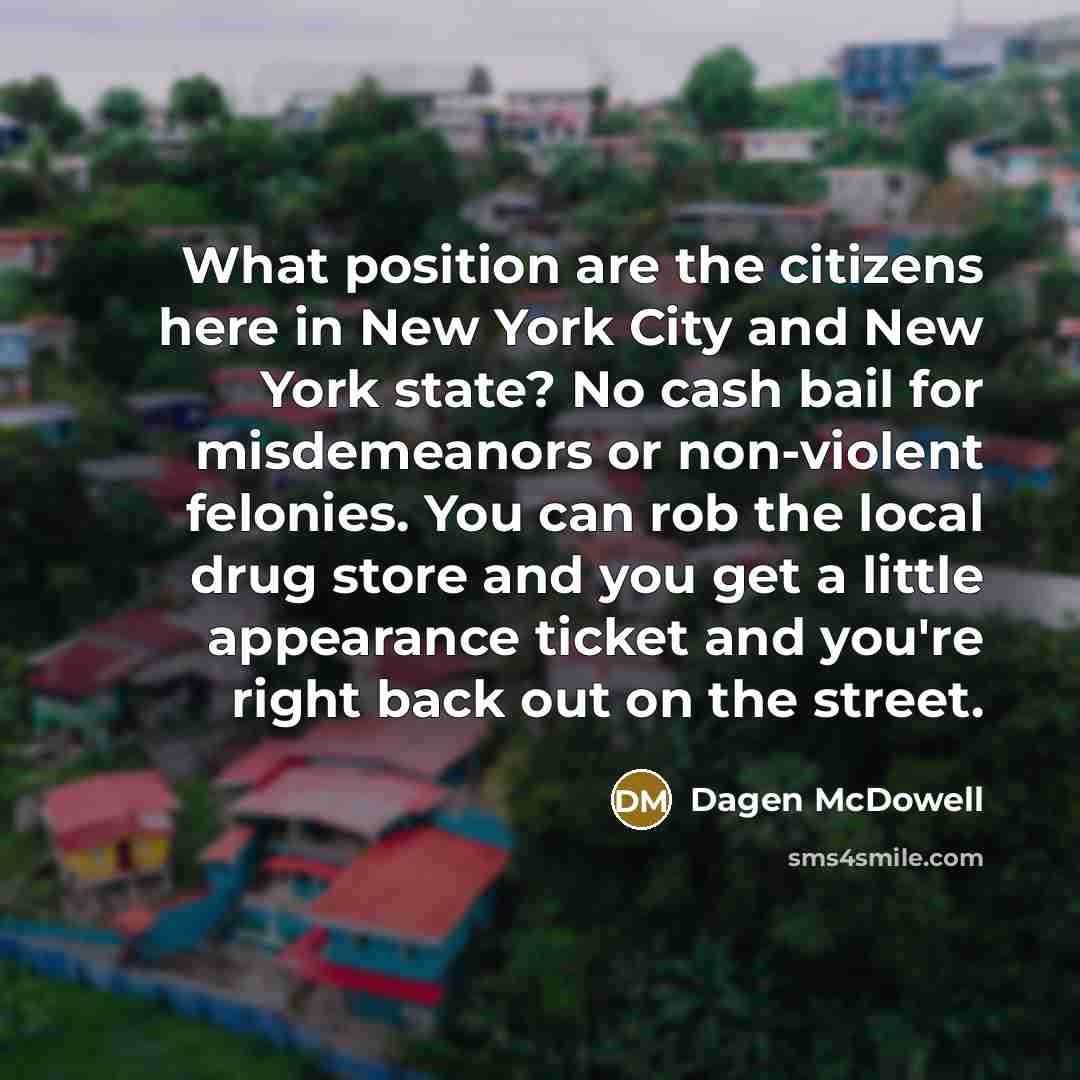 “What position are the citizens here in New York City and New York state? No cash bail for misdemeanors or non-violent felonies. You can rob the local drug store and you get a little appearance ticket and you're right back out on the street.” quote by Dagen McDowell