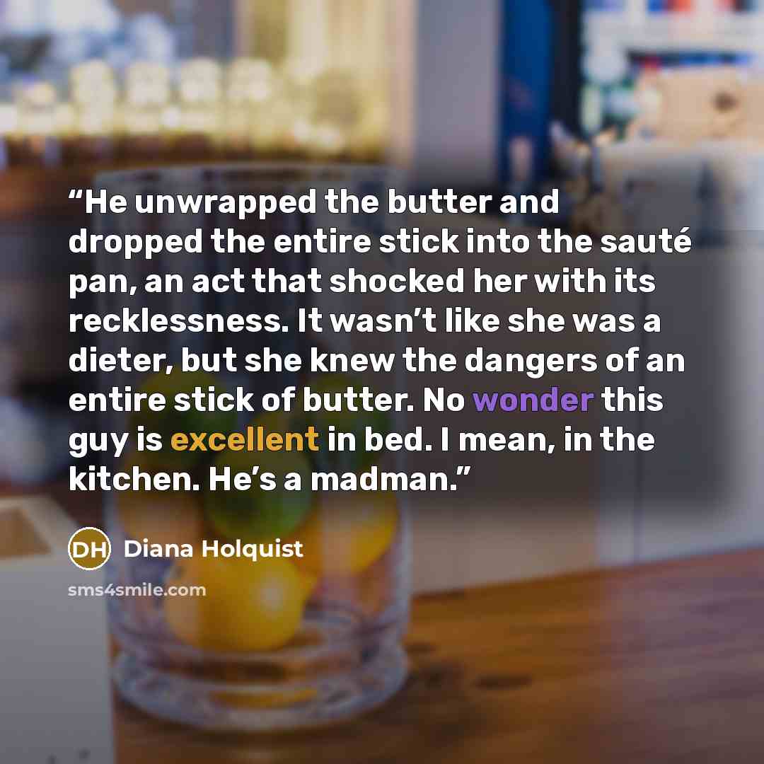“He unwrapped the butter and dropped the entire stick into the sauté pan, an act that shocked her with its recklessness. It wasn’t like she was a dieter, but she knew the dangers of an entire stick of butter. No wonder this guy is excellent in bed. I mean, in the kitchen. He’s a madman.” quote by Diana Holquist