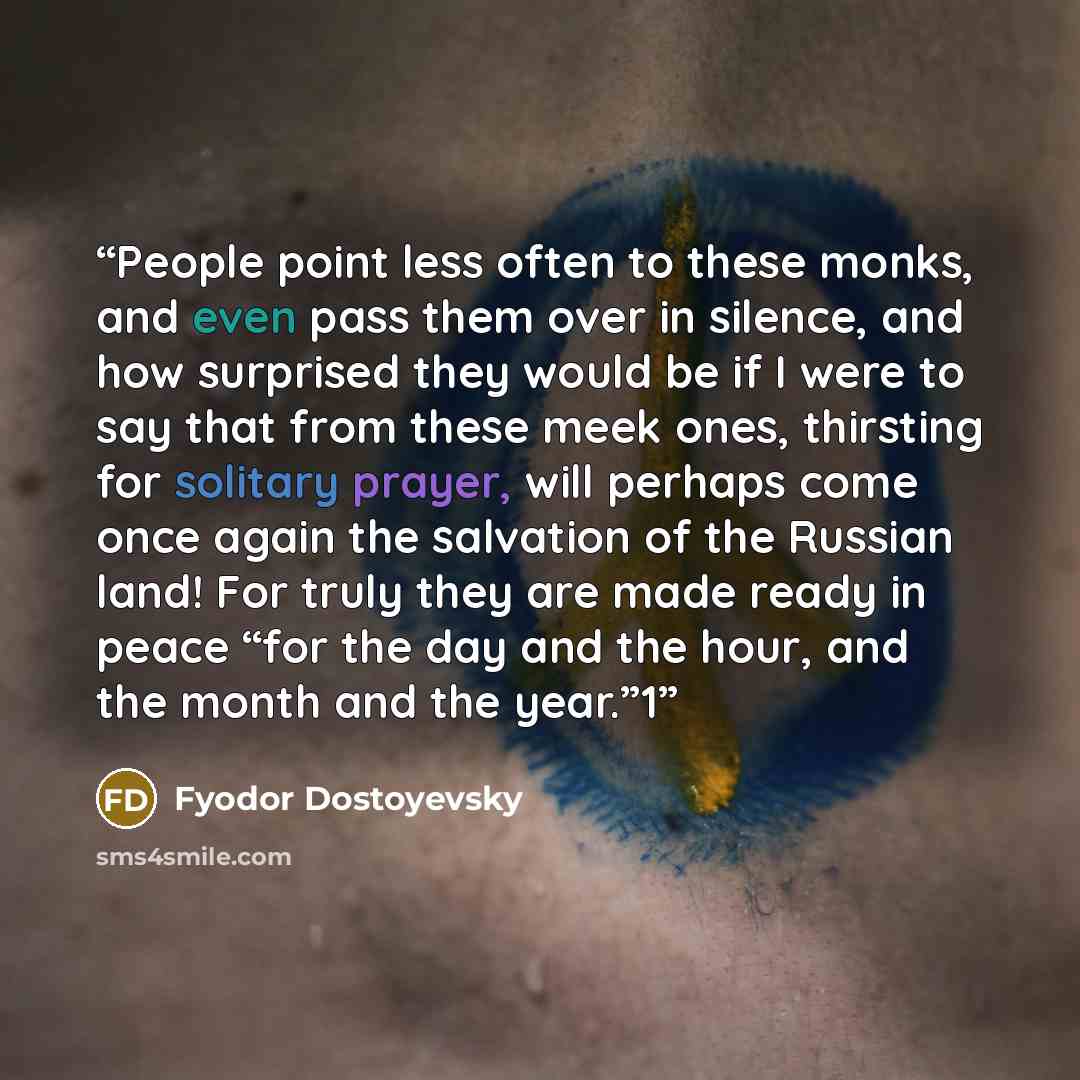 “People point less often to these monks, and even pass them over in silence, and how surprised they would be if I were to say that from these meek ones, thirsting for solitary prayer, will perhaps come once again the salvation of the Russian land! For truly they are made ready in peace “for the day…” quote by Fyodor Dostoyevsky