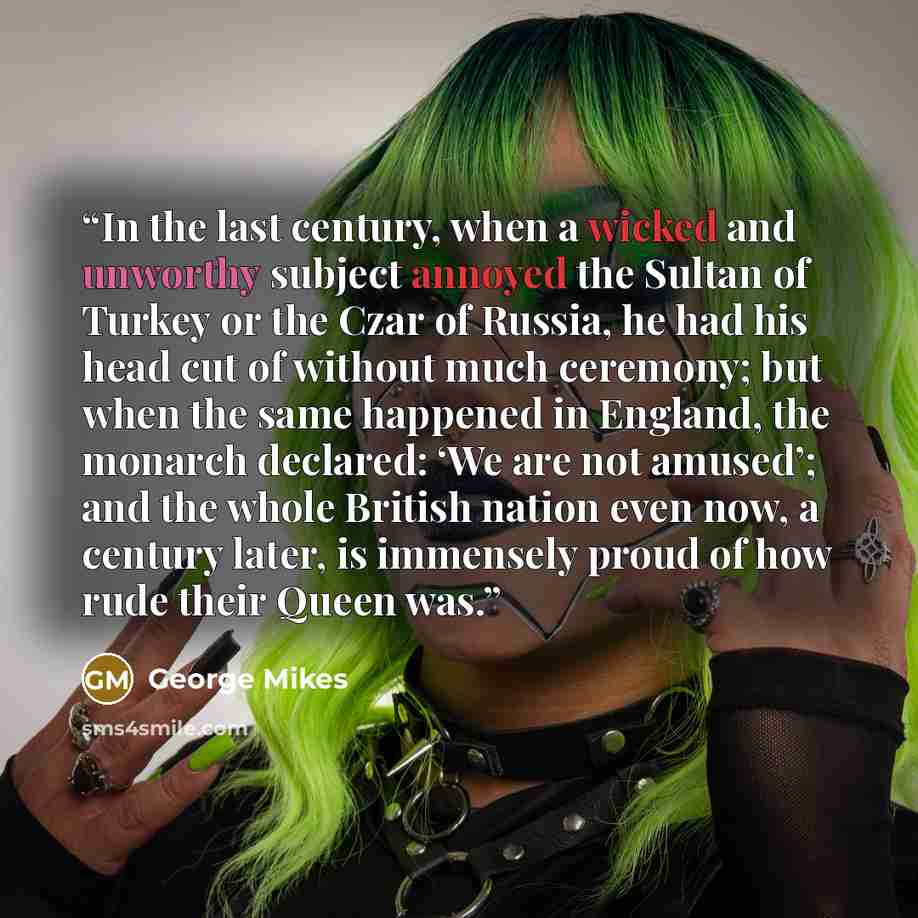 “In the last century, when a wicked and unworthy subject annoyed the Sultan of Turkey or the Czar of Russia, he had his head cut of without much ceremony; but when the same happened in England, the monarch declared: ‘We are not amused’; and the whole British nation even now, a century later, is…” quote by George Mikes